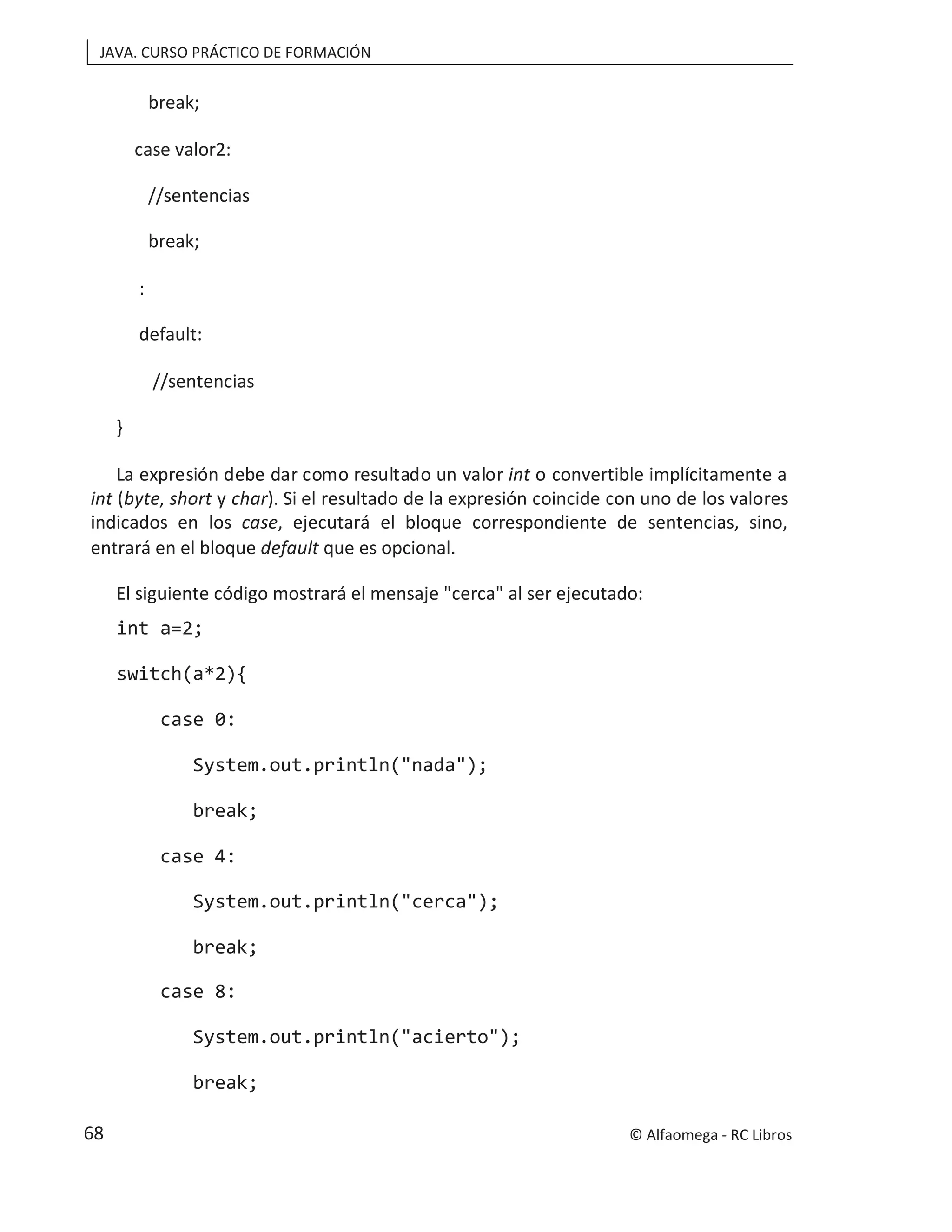 JAVA. CURSO PRÁCTICO DE FORMACIÓN
break;
case valor2:
//sentencias
break;
:
default:
//sentencias
}
La expresión debe dar como resultado un valor int o convertible implícitamente a
int (byte, short y char). Si el resultado de la expresión coincide con uno de los valores
indicados en los case, ejecutará el bloque correspondiente de sentencias, sino,
entrará en el bloque que es opcional.
default
El siguiente código mostrará el mensaje "cerca" al ser ejecutado:
int a=2;
switch(a*2){
case 0:
System.out.println("nada");
break;
case 4:
System.out.println("cerca");
break;
case 8:
System.out.println("acierto");
break;
© Alfaomega - RC Libros
68
 