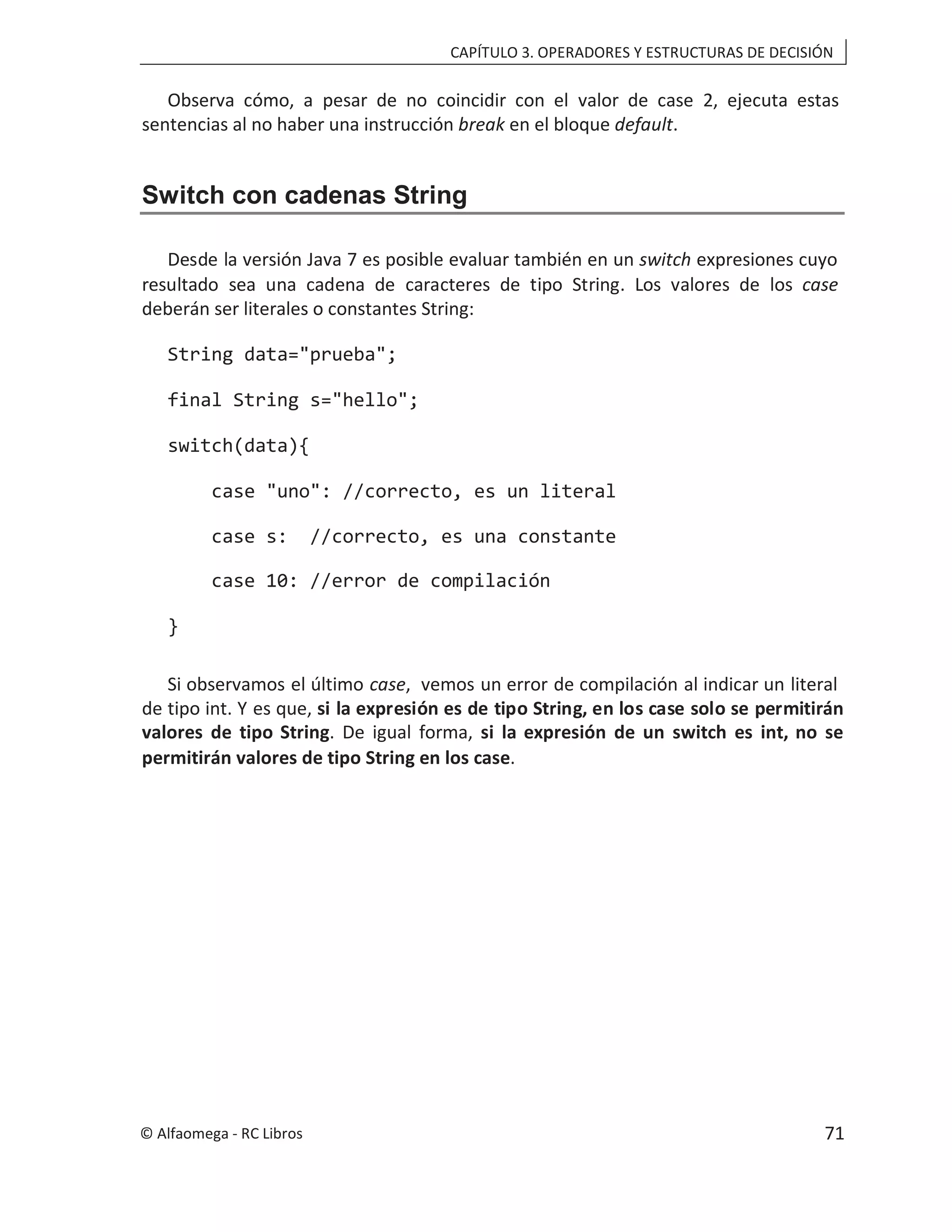CAPÍTULO 3. OPERADORES Y ESTRUCTURAS DE DECISIÓN
Observa cómo, a pesar de no coincidir con el valor de case 2, ejecuta estas
sentencias al no haber una instrucción en el bloque
break default.
Switch con cadenas String
Desde la versión Java 7 es posible evaluar también en un switch expresiones cuyo
resultado sea una cadena de caracteres de tipo String. Los valores de los case
deberán ser literales o constantes String:
String data="prueba";
final String s="hello";
switch(data){
case "uno": //correcto, es un literal
case s: //correcto, es una constante
case 10: //error de compilación
}
Si observamos el último , vemos un error de compilación al indicar un literal
case
de tipo int. Y es que, si la expresión es de tipo String, en los case solo se permitirán
valores de tipo String si la expresión de un switch es int, no se
. De igual forma,
permitirán valores de tipo String en los case.
© Alfaomega - RC Libros 71
 