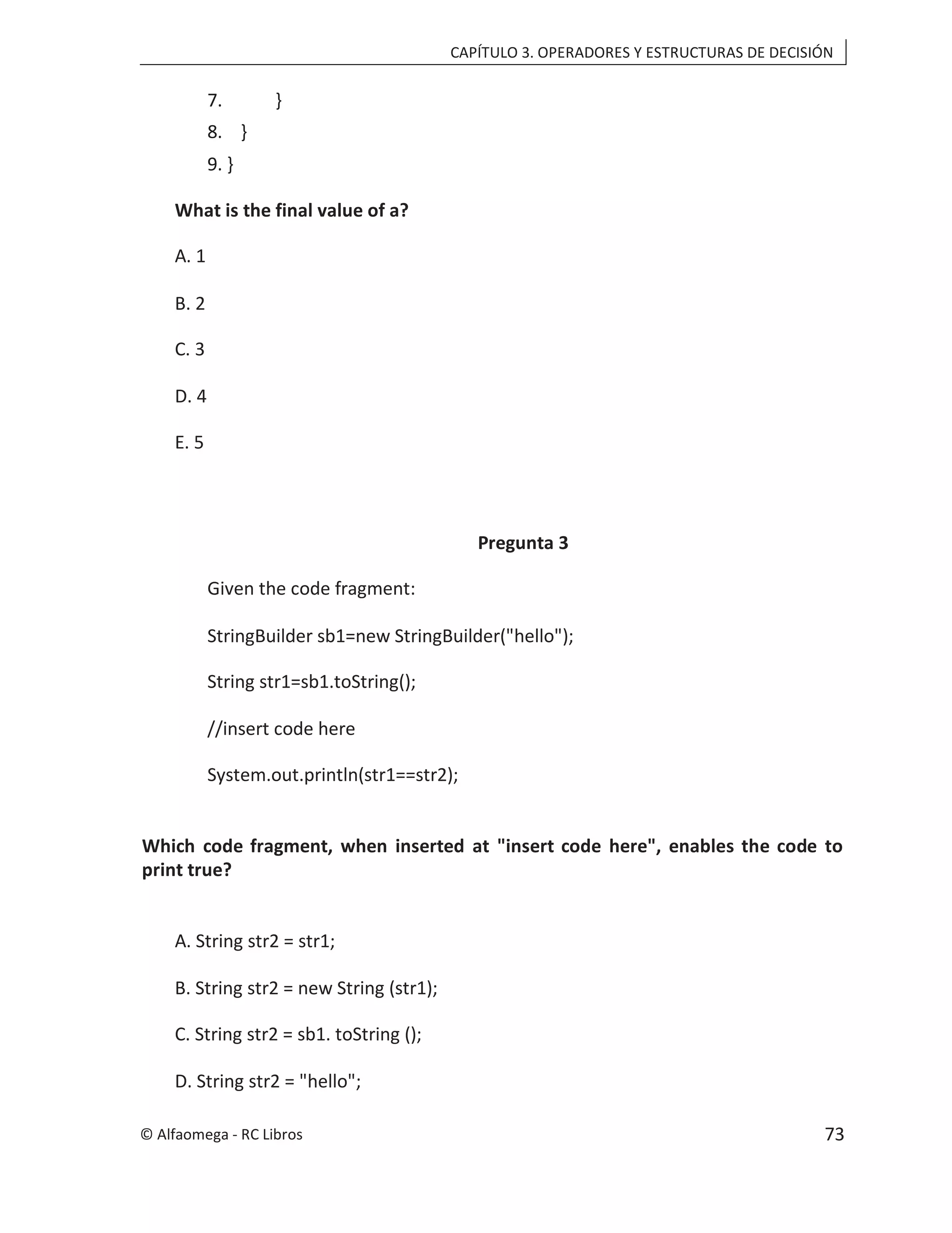 CAPÍTULO 3. OPERADORES Y ESTRUCTURAS DE DECISIÓN
7. }
8. }
9. }
What is the final value of a?
A. 1
B. 2
C. 3
D. 4
E. 5
Pregunta 3
Given the code fragment:
StringBuilder sb1=new StringBuilder("hello");
String str1=sb1.toString();
//insert code here
System.out.println(str1==str2);
Which code fragment, when inserted at "insert code here", enables the code to
print true?
A. String str2 = str1;
B. String str2 = new String (str1);
C. String str2 = sb1. toString ();
D. String str2 = "hello";
© Alfaomega - RC Libros 73
 