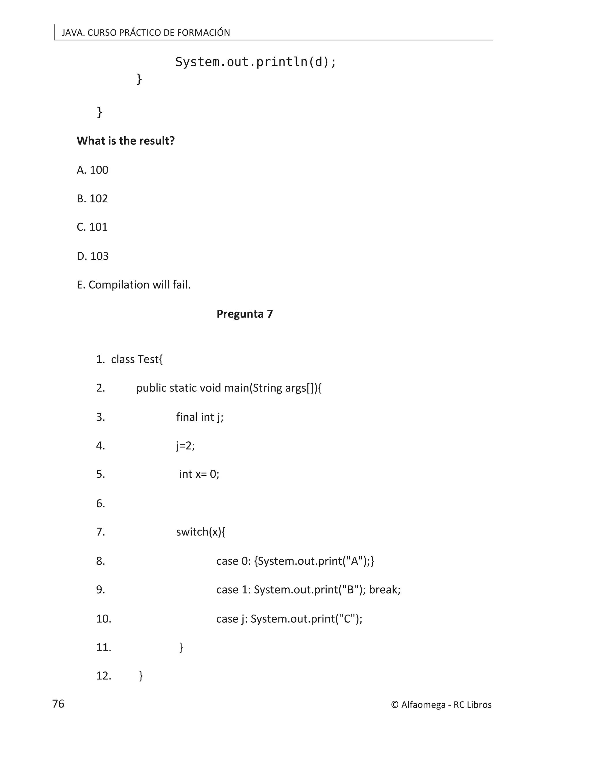 JAVA. CURSO PRÁCTICO DE FORMACIÓN
System.out.println(d);
}
}
What is the result?
A. 100
B. 102
C. 101
D. 103
E. Compilation will fail.
Pregunta 7
1. class Test{
2. public static void main(String args[]){
3. final int j;
4. j=2;
5. int x= 0;
6.
7. switch(x){
8. case 0: {System.out.print("A");}
9. case 1: System.out.print("B"); break;
10. case j: System.out.print("C");
11. }
12. }
© Alfaomega - RC Libros
76
 