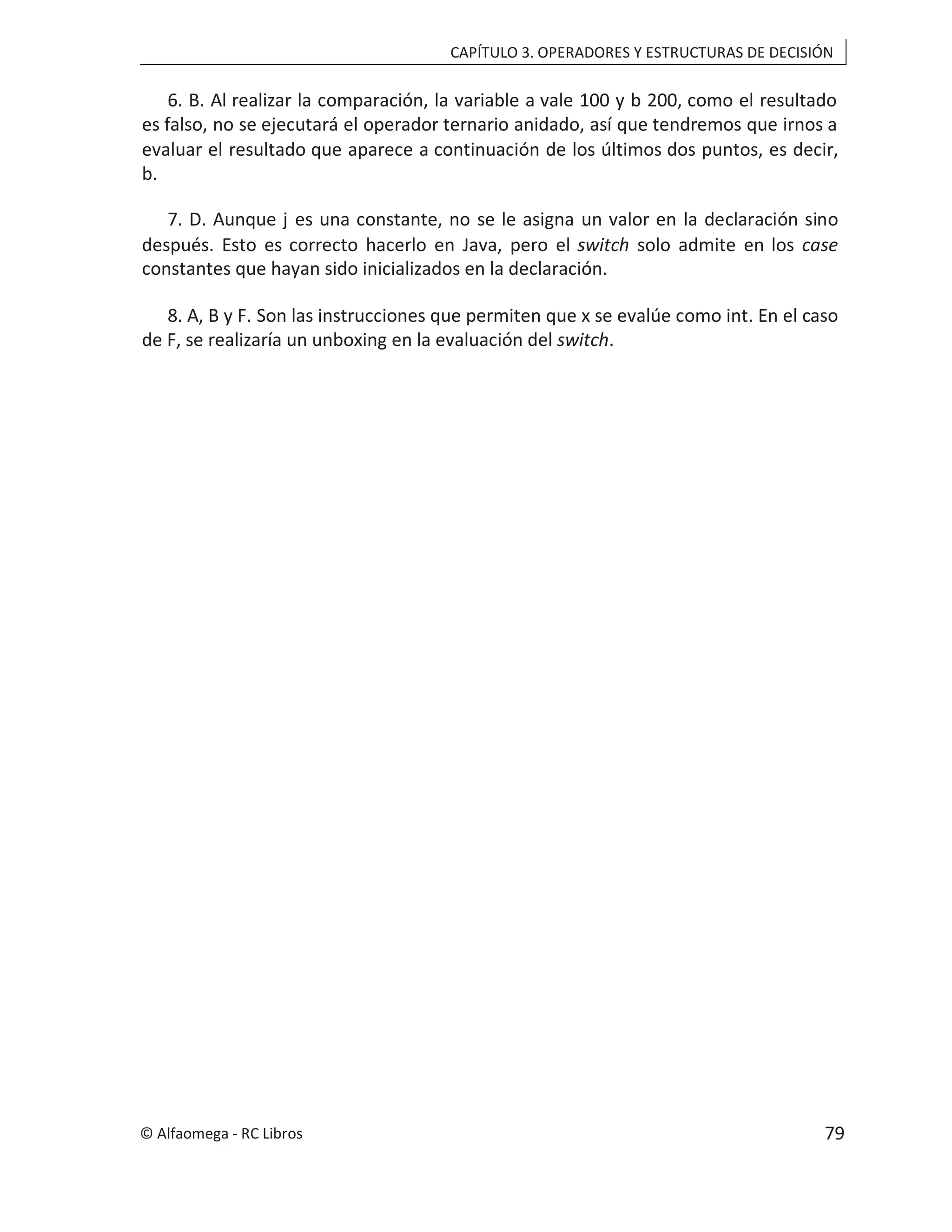 CAPÍTULO 3. OPERADORES Y ESTRUCTURAS DE DECISIÓN
6. B. Al realizar la comparación, la variable a vale 100 y b 200, como el resultado
es falso, no se ejecutará el operador ternario anidado, así que tendremos que irnos a
evaluar el resultado que aparece a continuación de los últimos dos puntos, es decir,
b.
7. D. Aunque j es una constante, no se le asigna un valor en la declaración sino
después. Esto es correcto hacerlo en Java, pero el switch solo admite en los case
constantes que hayan sido inicializados en la declaración.
8. A, B y F. Son las instrucciones que permiten que x se evalúe como int. En el caso
de F, se realizaría un unboxing en la evaluación del switch.
© Alfaomega - RC Libros 79
 