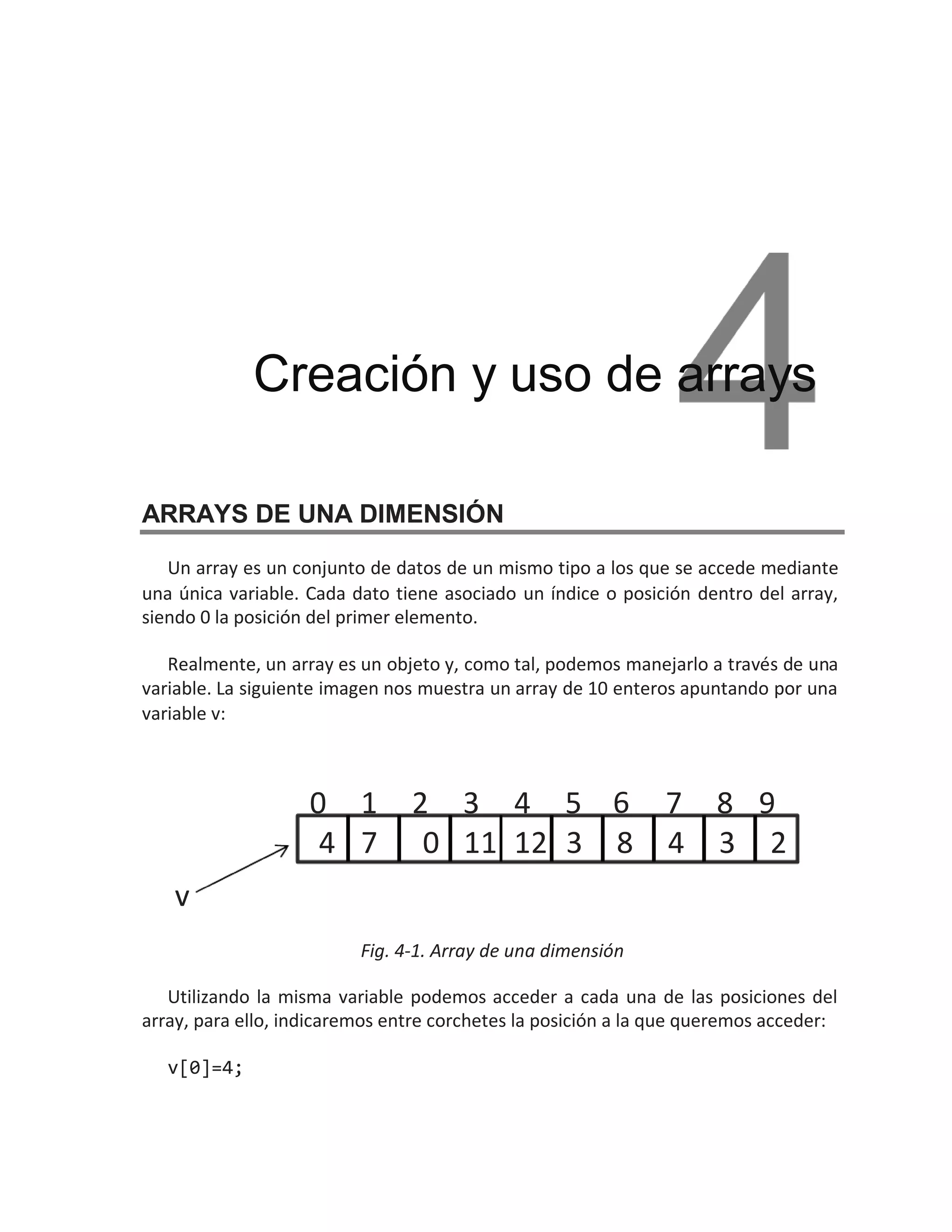 ARRAYS DE UNA DIMENSIÓN
Un array es un conjunto de datos de un mismo tipo a los que se accede mediante
una única variable. Cada dato tiene asociado un índice o posición dentro del array,
siendo 0 la posición del primer elemento.
Realmente, un array es un objeto y, como tal, podemos manejarlo a través de una
variable. La siguiente imagen nos muestra un array de 10 enteros apuntando por una
variable v:
Fig. 4-1. Array de una dimensión
Utilizando la misma variable podemos acceder a cada una de las posiciones del
array, para ello, indicaremos entre corchetes la posición a la que queremos acceder:
v[0]=4;
Creación y uso de arrays
4 7 12
11 8
3 4 3
0 2
0 1 2 3 4 5 6 7 8 9
v
 