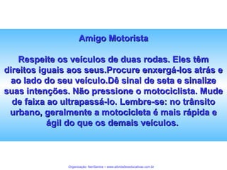 Amigo Motorista
Respeite os veículos de duas rodas. Eles têm
direitos iguais aos seus.Procure enxergá-los atrás e
ao lado do seu veículo.Dê sinal de seta e sinalize
suas intenções. Não pressione o motociclista. Mude
de faixa ao ultrapassá-lo. Lembre-se: no trânsito
urbano, geralmente a motocicleta é mais rápida e
ágil do que os demais veículos.

Organização: NeriSantos – www.atividadeseducativas.com.br

 