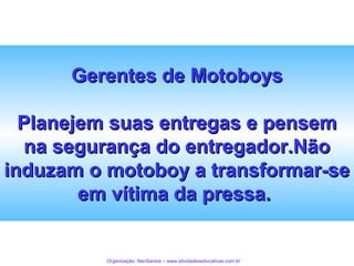 Gerentes de Motoboys
Planejem suas entregas e pensem
na segurança do entregador.Não
induzam o motoboy a transformar-se
em vítima da pressa.

Organização: NeriSantos – www.atividadeseducativas.com.br

 