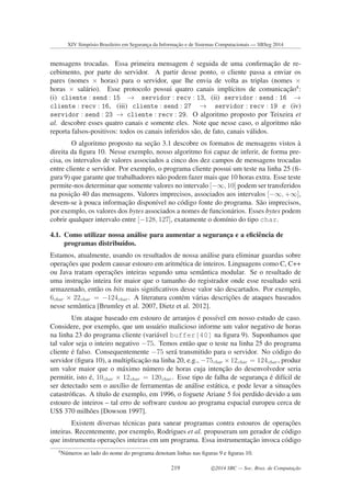 mensagens trocadas. Essa primeira mensagem ´e seguida de uma conﬁrmac¸˜ao de re-
cebimento, por parte do servidor. A partir desse ponto, o cliente passa a enviar os
pares (nomes × horas) para o servidor, que lhe envia de volta as triplas (nomes ×
horas × sal´ario). Esse protocolo possui quatro canais impl´ıcitos de comunicac¸˜ao4
:
(i) cliente : send : 15 → servidor : recv : 13, (ii) servidor : send : 16 →
cliente : recv : 16, (iii) cliente : send : 27 → servidor : recv : 19 e (iv)
servidor : send : 23 → cliente : recv : 29. O algoritmo proposto por Teixeira et
al. descobre esses quatro canais e somente eles. Note que nesse caso, o algoritmo n˜ao
reporta falsos-positivos: todos os canais inferidos s˜ao, de fato, canais v´alidos.
O algoritmo proposto na sec¸˜ao 3.1 descobre os formatos de mensagens vistos `a
direita da ﬁgura 10. Nesse exemplo, nosso algoritmo foi capaz de inferir, de forma pre-
cisa, os intervalos de valores associados a cinco dos dez campos de mensagens trocadas
entre cliente e servidor. Por exemplo, o programa cliente possui um teste na linha 25 (ﬁ-
gura 9) que garante que trabalhadores n˜ao podem fazer mais que 10 horas extra. Esse teste
permite-nos determinar que somente valores no intervalo [−∞, 10] podem ser transferidos
na posic¸˜ao 40 das mensagens. Valores imprecisos, associados aos intervalos [−∞, +∞],
devem-se `a pouca informac¸˜ao dispon´ıvel no c´odigo fonte do programa. S˜ao imprecisos,
por exemplo, os valores dos bytes associados a nomes de funcion´arios. Esses bytes podem
cobrir qualquer intervalo entre [−128, 127], exatamente o dom´ınio do tipo char.
4.1. Como utilizar nossa an´alise para aumentar a seguranc¸a e a eﬁciˆencia de
programas distribu´ıdos.
Estamos, atualmente, usando os resultados de nossa an´alise para eliminar guardas sobre
operac¸˜oes que podem causar estouro em aritm´etica de inteiros. Linguagens como C, C++
ou Java tratam operac¸˜oes inteiras segundo uma semˆantica modular. Se o resultado de
uma instruc¸˜ao inteira for maior que o tamanho do registrador onde esse resultado ser´a
armazenado, ent˜ao os bits mais signiﬁcativos desse valor s˜ao descartados. Por exemplo,
6char × 22char = −124char . A literatura cont´em v´arias descric¸˜oes de ataques baseados
nesse semˆantica [Brumley et al. 2007, Dietz et al. 2012].
Um ataque baseado em estouro de arranjos ´e poss´ıvel em nosso estudo de caso.
Considere, por exemplo, que um usu´ario malicioso informe um valor negativo de horas
na linha 23 do programa cliente (vari´avel buffer[40] na ﬁgura 9). Suponhamos que
tal valor seja o inteiro negativo −75. Temos ent˜ao que o teste na linha 25 do programa
cliente ´e falso. Consequentemente −75 ser´a transmitido para o servidor. No c´odigo do
servidor (ﬁgura 10), a multiplicac¸˜ao na linha 20, e.g., −75char ×12char = 124char , produz
um valor maior que o m´aximo n´umero de horas cuja intenc¸˜ao do desenvolvedor seria
permitir, isto ´e, 10char × 12char = 120char . Esse tipo de falha de seguranc¸a ´e dif´ıcil de
ser detectado sem o aux´ılio de ferramentas de an´alise est´atica, e pode levar a situac¸˜oes
catastr´oﬁcas. A t´ıtulo de exemplo, em 1996, o foguete Ariane 5 foi perdido devido a um
estouro de inteiros – tal erro de software custou ao programa espacial europeu cerca de
US$ 370 milh˜oes [Dowson 1997].
Existem diversas t´ecnicas para sanear programas contra estouros de operac¸˜oes
inteiras. Recentemente, por exemplo, Rodrigues et al. propuseram um gerador de c´odigo
que instrumenta operac¸˜oes inteiras em um programa. Essa instrumentac¸˜ao invoca c´odigo
4
N´umeros ao lado do nome do programa denotam linhas nas ﬁguras 9 e ﬁguras 10.
XIV Simpósio Brasileiro em Segurança da Informação e de Sistemas Computacionais — SBSeg 2014
219 c 2014 SBC — Soc. Bras. de Computação
 
