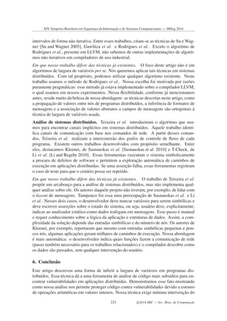 intervalos de forma n˜ao iterativa. Entre esses trabalhos, citam-se as t´ecnicas de Su e Wag-
ner [Su and Wagner 2005], Gawlitza et al. e Rodrigues et al.. Exceto o algoritmo de
Rodrigues et al., presente em LLVM, n˜ao sabemos de outras implementac¸˜oes de algorit-
mos n˜ao iterativos em compiladores de uso industrial.
Em que nosso trabalho difere das t´ecnicas j´a existentes. O foco deste artigo n˜ao ´e em
algoritmos de largura de vari´aveis per se. N´os queremos aplicar tais t´ecnicas em sistemas
distribu´ıdos. Com tal prop´osito, podemos utilizar qualquer algoritmo existente. Neste
trabalho usamos o m´etodo de Rodrigues et al.. Nossa escolha foi motivada por raz˜oes
puramente pragm´aticas: esse m´etodo j´a estava implementado sobre o compilador LLVM,
o qual usamos em nossos experimentos. Nessa ﬂexibilidade, conforme j´a mencionamos
antes, reside muito da beleza de nossa abordagem: as t´ecnicas descritas neste artigo, como
a propagac¸˜ao de valores entre n´os de programas distribu´ıdos, a inferˆencia de formatos de
mensagens e a associac¸˜ao de valores abstratos a campos de mensagens s˜ao ortogonais `a
t´ecnica de largura de vari´aveis usada.
An´alise de sistemas distribu´ıdos. Teixeira et al. introduziram o algoritmo que usa-
mos para encontrar canais impl´ıcitos em sistemas distribu´ıdos. Aquele trabalho identi-
ﬁca canais de comunicac¸˜ao com base nos comandos de rede. A partir desses coman-
dos, Teixeira et al. realizam a interconex˜ao dos grafos de controle de ﬂuxo de cada
programa. Existem outros trabalhos desenvolvidos com prop´osito semelhante. Entre
eles, destacamos Kleenet, de Sasnauskas et al. [Sasnauskas et al. 2010] e T-Check, de
Li et al. [Li and Regehr 2010]. Essas ferramentas executam o sistema simbolicamente
a procura de defeitos de software e permitem a explorac¸˜ao autom´atica de caminhos de
execuc¸˜ao em aplicac¸˜oes distribu´ıdas. Se uma asserc¸˜ao falha, essas ferramentas registram
o caso de teste para que o cen´ario possa ser repetido.
Em que nosso trabalho difere das t´ecnicas j´a existentes. O trabalho de Teixeira et al.
prop˜oe um arcabouc¸o para a an´alise de sistemas distribu´ıdos, mas n˜ao implementa qual-
quer an´alise sobre ele. Os autores daquele projeto n˜ao tiveram, por exemplo, de lidar com
o layout de mensagens. Tampouco foi essa uma preocupac¸˜ao de Sasnauskas et al. e Li
et al.. Nesses dois casos, o desenvolvedor deve marcar vari´aveis para serem simb´olicas e
deve escrever asserc¸˜oes sobre o estado do sistema, ou seja, usu´ario deve, explicitamente,
indicar ao analisador est´atico como dados trafegam em mensagens. Esse passo ´e manual
e requer conhecimento sobre a l´ogica da aplicac¸˜ao e estruturas de dados. Assim, a com-
plexidade da soluc¸˜ao depende das entradas simb´olicas e do n´umero de n´os. Os autores de
Kleenet, por exemplo, reportaram que mesmo com entradas simb´olicas pequenas e pou-
cos n´os, algumas aplicac¸˜oes geram milhares de caminhos de execuc¸˜ao. Nossa abordagem
´e mais autom´atica: o desenvolvedor indica quais func¸˜oes fazem a comunicac¸˜ao de rede
(passo tamb´em necess´ario para os trabalhos relacionados) e o compilador descobre como
os dados s˜ao passados, sem qualquer intervenc¸˜ao do usu´ario.
6. Conclus˜ao
Este artigo descreveu uma forma de inferir a largura de vari´aveis em programas dis-
tribu´ıdos. Essa t´ecnica d´a a uma ferramenta de an´alise de c´odigo mais subs´ıdios para en-
contrar vulnerabilidades em aplicac¸˜oes distribu´ıdas. Demonstramos esse fato mostrando
como nossa an´alise nos permite proteger c´odigo contra vulnerabilidades devido a estouro
de operac¸˜oes aritm´eticas em valores inteiros. Nossa t´ecnica exige m´ınima intervenc¸˜ao do
XIV Simpósio Brasileiro em Segurança da Informação e de Sistemas Computacionais — SBSeg 2014
221 c 2014 SBC — Soc. Bras. de Computação
 