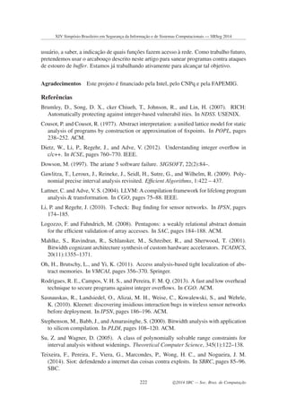 usu´ario, a saber, a indicac¸˜ao de quais func¸˜oes fazem acesso `a rede. Como trabalho futuro,
pretendemos usar o arcabouc¸o descrito neste artigo para sanear programas contra ataques
de estouro de buffer. Estamos j´a trabalhando ativamente para alcanc¸ar tal objetivo.
Agradecimentos Este projeto ´e ﬁnanciado pela Intel, pelo CNPq e pela FAPEMIG.
Referˆencias
Brumley, D., Song, D. X., cker Chiueh, T., Johnson, R., and Lin, H. (2007). RICH:
Automatically protecting against integer-based vulnerabil ities. In NDSS. USENIX.
Cousot, P. and Cousot, R. (1977). Abstract interpretation: a uniﬁed lattice model for static
analysis of programs by construction or approximation of ﬁxpoints. In POPL, pages
238–252. ACM.
Dietz, W., Li, P., Regehr, J., and Adve, V. (2012). Understanding integer overﬂow in
c/c++. In ICSE, pages 760–770. IEEE.
Dowson, M. (1997). The ariane 5 software failure. SIGSOFT, 22(2):84–.
Gawlitza, T., Leroux, J., Reineke, J., Seidl, H., Sutre, G., and Wilhelm, R. (2009). Poly-
nomial precise interval analysis revisited. Efﬁcient Algorithms, 1:422 – 437.
Lattner, C. and Adve, V. S. (2004). LLVM: A compilation framework for lifelong program
analysis & transformation. In CGO, pages 75–88. IEEE.
Li, P. and Regehr, J. (2010). T-check: Bug ﬁnding for sensor networks. In IPSN, pages
174–185.
Logozzo, F. and Fahndrich, M. (2008). Pentagons: a weakly relational abstract domain
for the efﬁcient validation of array accesses. In SAC, pages 184–188. ACM.
Mahlke, S., Ravindran, R., Schlansker, M., Schreiber, R., and Sherwood, T. (2001).
Bitwidth cognizant architecture synthesis of custom hardware accelerators. TCADICS,
20(11):1355–1371.
Oh, H., Brutschy, L., and Yi, K. (2011). Access analysis-based tight localization of abs-
tract memories. In VMCAI, pages 356–370. Springer.
Rodrigues, R. E., Campos, V. H. S., and Pereira, F. M. Q. (2013). A fast and low overhead
technique to secure programs against integer overﬂows. In CGO. ACM.
Sasnauskas, R., Landsiedel, O., Alizai, M. H., Weise, C., Kowalewski, S., and Wehrle,
K. (2010). Kleenet: discovering insidious interaction bugs in wireless sensor networks
before deployment. In IPSN, pages 186–196. ACM.
Stephenson, M., Babb, J., and Amarasinghe, S. (2000). Bitwidth analysis with application
to silicon compilation. In PLDI, pages 108–120. ACM.
Su, Z. and Wagner, D. (2005). A class of polynomially solvable range constraints for
interval analysis without widenings. Theoretical Computer Science, 345(1):122–138.
Teixeira, F., Pereira, F., Viera, G., Marcondes, P., Wong, H. C., and Nogueira, J. M.
(2014). Siot: defendendo a internet das coisas contra exploits. In SBRC, pages 85–96.
SBC.
XIV Simpósio Brasileiro em Segurança da Informação e de Sistemas Computacionais — SBSeg 2014
222 c 2014 SBC — Soc. Bras. de Computação
 