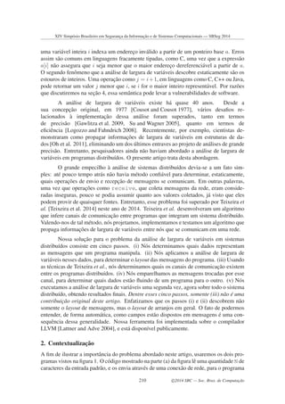 uma vari´avel inteira i indexa um enderec¸o inv´alido a partir de um ponteiro base a. Erros
assim s˜ao comuns em linguagens fracamente tipadas, como C, uma vez que a express˜ao
a[i] n˜ao assegura que i seja menor que o maior enderec¸o dereferenci´avel a partir de a.
O segundo fenˆomeno que a an´alise de largura de vari´aveis descobre estaticamente s˜ao os
estouros de inteiros. Uma operac¸˜ao como j = i+1, em linguagens como C, C++ ou Java,
pode retornar um valor j menor que i, se i for o maior inteiro represent´avel. Por raz˜oes
que discutiremos na sec¸˜ao 4, essa semˆantica pode levar a vulnerabilidades de software.
A an´alise de largura de vari´aveis existe h´a quase 40 anos. Desde a
sua concepc¸˜ao original, em 1977 [Cousot and Cousot 1977], v´arios desaﬁos re-
lacionados `a implementac¸˜ao dessa an´alise foram superados, tanto em termos
de precis˜ao [Gawlitza et al. 2009, Su and Wagner 2005], quanto em termos de
eﬁciˆencia [Logozzo and Fahndrich 2008]. Recentemente, por exemplo, cientistas de-
monstraram como propagar informac¸˜oes de largura de vari´aveis em estruturas de da-
dos [Oh et al. 2011], eliminando um dos ´ultimos entraves ao projeto de an´alises de grande
precis˜ao. Entretanto, pesquisadores ainda n˜ao haviam abordado a an´alise de largura de
vari´aveis em programas distribu´ıdos. O presente artigo trata desta abordagem.
O grande empecilho `a an´alise de sistemas distribu´ıdos devia-se a um fato sim-
ples: at´e pouco tempo atr´as n˜ao havia m´etodo conﬁ´avel para determinar, estaticamente,
quais operac¸˜oes de envio e recepc¸˜ao de mensagens se comunicam. Em outras palavras,
uma vez que operac¸˜oes como receive, que coleta mensagens da rede, eram conside-
radas inseguras, pouco se podia assumir quanto aos valores coletados, j´a visto que eles
podem provir de quaisquer fontes. Entretanto, esse problema foi superado por Teixeira et
al. [Teixeira et al. 2014] neste ano de 2014. Teixeira et al. desenvolveram um algoritmo
que infere canais de comunicac¸˜ao entre programas que integram um sistema distribu´ıdo.
Valendo-nos de tal m´etodo, n´os projetamos, implementamos e testamos um algoritmo que
propaga informac¸˜oes de largura de vari´aveis entre n´os que se comunicam em uma rede.
Nossa soluc¸˜ao para o problema da an´alise de largura de vari´aveis em sistemas
distribu´ıdos consiste em cinco passos. (i) N´os determinamos quais dados representam
as mensagens que um programa manipula. (ii) N´os aplicamos a an´alise de largura de
vari´aveis nesses dados, para determinar o layout das mensagens do programa. (iii) Usando
as t´ecnicas de Teixeira et al., n´os determinamos quais os canais de comunicac¸˜ao existem
entre os programas distribu´ıdos. (iv) N´os emparelhamos as mensagens trocadas por esse
canal, para determinar quais dados est˜ao ﬂuindo de um programa para o outro. (v) N´os
executamos a an´alise de largura de vari´aveis uma segunda vez, agora sobre todo o sistema
distribu´ıdo, obtendo resultados ﬁnais. Dentre esses cinco passos, somente (iii) n˜ao ´e uma
contribuic¸˜ao original deste artigo. Enfatizamos que os passos (i) e (ii) descobrem n˜ao
somente o layout de mensagens, mas o layout de arranjos em geral. O fato de podermos
entender, de forma autom´atica, como campos est˜ao dispostos em mensagens ´e uma con-
sequˆencia dessa generalidade. Nossa ferramenta foi implementada sobre o compilador
LLVM [Lattner and Adve 2004], e est´a dispon´ıvel publicamente.
2. Contextualizac¸˜ao
A ﬁm de ilustrar a importˆancia do problema abordado neste artigo, usaremos os dois pro-
gramas vistos na ﬁgura 1. O c´odigo mostrado na parte (a) da ﬁgura lˆe uma quantidade N de
caracteres da entrada padr˜ao, e os envia atrav´es de uma conex˜ao de rede, para o programa
XIV Simpósio Brasileiro em Segurança da Informação e de Sistemas Computacionais — SBSeg 2014
210 c 2014 SBC — Soc. Bras. de Computação
 