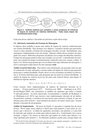 Análise de
Segmentação
(seção 3.1)
Análise
Local de
Intervalos
(seção 3.1)
Inferência de
Formato de
Mensagens
(seção 3.1)
Propagação
de Informação
(seção 3.2)
Análise
Global de
Intervalos
(seção 3.3)
Figura 2. An´alises est´aticas que comp˜oem o nosso arcabouc¸o de inferˆencia
de largura de vari´aveis em sistemas distribu´ıdos. Todas essas etapas s˜ao
contribuic¸ ˜oes deste artigo.
Cada uma dessas an´alises ´e discutida nas pr´oximas sec¸˜oes deste artigo.
3.1. Inferˆencia Autom´atica de Formato de Mensagens
O objetivo deste trabalho ´e portar uma an´alise de largura de vari´aveis tradicional para
um sistema distribu´ıdo. Para alcanc¸ar esse objetivo, o primeiro desaﬁo que precisamos
vencer ´e como entender o formato das mensagens trocadas via rede. Normalmente, uma
mensagem ´e implementada como um arranjo. Algumas c´elulas desses arranjos s˜ao agru-
padas em campos. Diferentes programas encadeiam esses campos de diferentes maneiras.
Campos de mensagens podem conter, por exemplo, seu opcode1
, o identiﬁcador do reme-
tente, um contador de tempo (costumeiramente conhecido como time-stamp), e dados. A
ﬁgura 3 (a) ilustra um programa que cria um dentre dois tipos diferentes de mensagens, e
envia a mensagem criada atrav´es de uma operac¸˜ao send.
An´alise Local de Intervalos. Para inferir como informac¸˜oes s˜ao passadas entre n´os que
se comunicam via rede, utilisamos a mesma an´alise de largura de vari´aveis que queremos
portar para o mundo distribu´ıdo. Por´em, dessa vez n´os executamos tal an´alise localmente,
isto ´e, de forma individual para cada programa que faz parte do sistema distribu´ıdo. A
an´alise de largura de vari´aveis local nos d´a, para cada vari´avel inteira, uma func¸˜ao R,
deﬁnida da seguinte maneira:
R(v) = [l, u], {l, u} ⊂ Z ∪ {−∞, +∞}, l ≤ u
Como existem v´arias implementac¸˜oes de an´alises de intervalos descritas na li-
teratura [Cousot and Cousot 1977, Gawlitza et al. 2009, Rodrigues et al. 2013,
Su and Wagner 2005], n´os omitiremos os detalhes do algoritmo que infere a func¸˜ao
R automaticamente. Ao leitor interessado, recomendamos o trabalho de Rodrigues et
al. [Rodrigues et al. 2013], que descreve uma implementac¸˜ao eﬁciente de tal an´alise.
Assumiremos, portanto, a existˆencia de uma t´ecnica para construir a func¸˜ao R, que nos
informa, para cada vari´avel v, uma estimativa do menor e do maior valores que v assume
durante a execuc¸˜ao de um programa.
An´alise de Segmentac¸˜ao. De posse da func¸˜ao R, passamos `a segunda fase de nossa
t´ecnica. Nessa etapa, nosso objetivo ´e inferir para cada ponteiro p uma tabela de seg-
mentos que o descreva. A tabela de segmentos associada a um ponteiro p ´e uma lista
de intervalos que podem ser usados para indexar partes de p. Continuando com o nosso
exemplo, a ﬁgura 3 (b) mostra os intervalos que podem ser usados para indexar o ar-
ranjo apontado pelo ponteiro a. Os diferentes ponteiros usados para carregar dados em
1
O opcode de uma mensagem ´e um valor que descreve o tipo daquela mensagem, e permite ao seu
receptor escolher a forma de tratamento mais adequado para ela.
XIV Simpósio Brasileiro em Segurança da Informação e de Sistemas Computacionais — SBSeg 2014
212 c 2014 SBC — Soc. Bras. de Computação
 