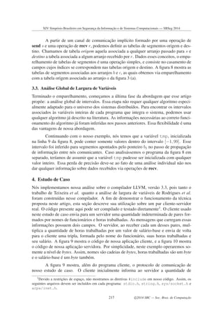A partir de um canal de comunicac¸˜ao impl´ıcito formado por uma operac¸˜ao de
send s e uma operac¸˜ao de recv r, podemos deﬁnir as tabelas de segmentos origem e des-
tino. Chamamos de tabela origem aquela associada a qualquer arranjo passado para s e
destino a tabela associada a algum arranjo recebido por r. Dados esses conceitos, o empa-
relhamento de tabelas de segmentos ´e uma operac¸˜ao simples, e consiste no casamento de
campos cujos ´ındices se correspondem nas tabelas origem e destino. A ﬁgura 8 mostra as
tabelas de segmentos associadas aos arranjos b e c, as quais obtemos via emparelhamento
com a tabela origem associada ao arranjo a da ﬁgura 3 (a).
3.3. An´alise Global de Largura de Vari´aveis
Terminado o emparelhamento, comec¸amos a ´ultima fase da abordagem que esse artigo
prop˜oe: a an´alise global de intervalos. Essa etapa n˜ao requer qualquer algoritmo especi-
almente adaptado para o universo dos sistemas distribu´ıdos. Para encontrar os intervalos
associados `as vari´aveis inteiras de cada programa que integra o sistema, podemos usar
qualquer algoritmo j´a descrito na literatura. As informac¸˜oes necess´arias ao correto funci-
onamento do algoritmo j´a foram inferidas nos passos anteriores. Essa ﬂexibilidade ´e uma
das vantagens de nossa abordagem.
Continuando com o nosso exemplo, n´os temos que a vari´avel tmp, inicializada
na linha 9 da ﬁgura 8, pode conter somente valores dentro do intervalo [−1, 99]. Esse
intervalo foi inferido para segmentos apontados pelo ponteiro b2 no passo de propagac¸˜ao
de informac¸˜ao entre n´os comunicantes. Caso analis´assemos o programa da ﬁgura 8 em
separado, ter´ıamos de assumir que a vari´avel tmp pudesse ser inicializada com qualquer
valor inteiro. Essa perda de precis˜ao deve-se ao fato de uma an´alise individual n˜ao nos
dar qualquer informac¸˜ao sobre dados recebidos via operac¸˜oes de recv.
4. Estudo de Caso
N´os implementamos nossa an´alise sobre o compilador LLVM, vers˜ao 3.3, pois tanto o
trabalho de Teixeira et al. quanto a an´alise de largura de vari´aveis de Rodrigues et al.
foram constru´ıdas nesse compilador. A ﬁm de demonstrar o funcionamento da t´ecnica
proposta neste artigo, esta sec¸˜ao descreve sua utilizac¸˜ao sobre um par cliente-servidor
real. O c´odigo presente aqui pode ser compilado e testado diretamente3
. O cliente usado
neste estudo de caso envia para um servidor uma quantidade indeterminada de pares for-
mados por nomes de funcion´arios e horas trabalhadas. As mensagens que carregam essas
informac¸˜oes possuem dois campos. O servidor, ao receber cada um desses pares, mul-
tiplica a quantidade de horas trabalhadas por um valor de sal´ario-base e envia de volta
para o cliente uma tripla, formada pelo nome do funcion´ario, suas horas trabalhadas e
seu sal´ario. A ﬁgura 9 mostra o c´odigo de nossa aplicac¸˜ao cliente, e a ﬁgura 10 mostra
o c´odigo de nossa aplicac¸˜ao servidora. Por simplicidade, neste exemplo operaremos so-
mente a n´ıvel de bytes. Assim, nomes s˜ao cadeias de bytes, horas trabalhadas s˜ao um byte
e o sal´ario-base ´e um byte tamb´em.
A ﬁgura 9 mostra, al´em do programa cliente, o protocolo de comunicac¸˜ao de
nosso estudo de caso. O cliente inicialmente informa ao servidor a quantidade de
3
Devido a restric¸˜oes de espac¸o, n˜ao mostramos as diretivas #include em nosso c´odigo. Assim, os
seguintes arquivos devem ser inclu´ıdos em cada programa: stdio.h, string.h, sys/socket.h e
arpa/inet.h.
XIV Simpósio Brasileiro em Segurança da Informação e de Sistemas Computacionais — SBSeg 2014
217 c 2014 SBC — Soc. Bras. de Computação
 