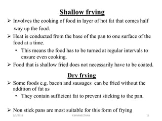Shallow frying
 Involves the cooking of food in layer of hot fat that comes half
way up the food.
 Heat is conducted from the base of the pan to one surface of the
food at a time.
• This means the food has to be turned at regular intervals to
ensure even cooking.
 Food that is shallow fried does not necessarily have to be coated.
Dry frying
 Some foods e.g. bacon and sausages can be fried without the
addition of fat as
• They contain sufficient fat to prevent sticking to the pan.
 Non stick pans are most suitable for this form of frying
1/5/2018 11Y.BAVANEETHAN
 
