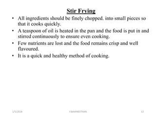 Stir Frying
• All ingredients should be finely chopped. into small pieces so
that it cooks quickly.
• A teaspoon of oil is heated in the pan and the food is put in and
stirred continuously to ensure even cooking.
• Few nutrients are lost and the food remains crisp and well
flavoured.
• It is a quick and healthy method of cooking.
1/5/2018 12Y.BAVANEETHAN
 