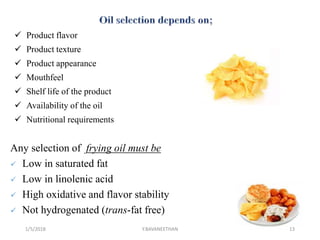  Product flavor
 Product texture
 Product appearance
 Mouthfeel
 Shelf life of the product
 Availability of the oil
 Nutritional requirements
Any selection of frying oil must be
 Low in saturated fat
 Low in linolenic acid
 High oxidative and flavor stability
 Not hydrogenated (trans-fat free)
1/5/2018 13Y.BAVANEETHAN
 
