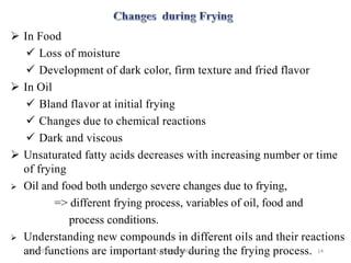  In Food
 Loss of moisture
 Development of dark color, firm texture and fried flavor
 In Oil
 Bland flavor at initial frying
 Changes due to chemical reactions
 Dark and viscous
 Unsaturated fatty acids decreases with increasing number or time
of frying
 Oil and food both undergo severe changes due to frying,
=> different frying process, variables of oil, food and
process conditions.
 Understanding new compounds in different oils and their reactions
and functions are important study during the frying process.1/5/2018 14Y.BAVANEETHAN
 