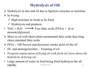  Hydrolysis in fats and oil due to lipolytic enzymes or moisture
 In Frying
 High moisture in foods to be fried
 Hydrolysis end products
• TAG + H2O Free fatty acids (FFAs) + di or
monoacylglycerol
 More in oil with short-chain unsaturated fatty acids than long
chain saturated fatty acids
 FFAs - Off flavors and decreases smoke point of the oil
• Di- and monogylcerides - Foaming of oil
• Frequent replacement of frying oil with fresh oil slows down the
hydrolysis of frying oil.
• Large amount of water in food being fried hydrolyze the oil
rapidly.1/5/2018 16Y.BAVANEETHAN
 