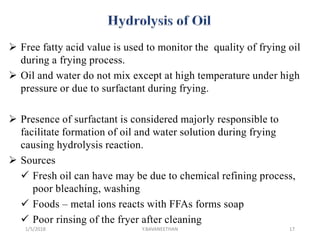  Free fatty acid value is used to monitor the quality of frying oil
during a frying process.
 Oil and water do not mix except at high temperature under high
pressure or due to surfactant during frying.
 Presence of surfactant is considered majorly responsible to
facilitate formation of oil and water solution during frying
causing hydrolysis reaction.
 Sources
 Fresh oil can have may be due to chemical refining process,
poor bleaching, washing
 Foods – metal ions reacts with FFAs forms soap
 Poor rinsing of the fryer after cleaning
1/5/2018 17Y.BAVANEETHAN
 