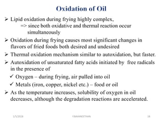  Lipid oxidation during frying highly complex,
=> since both oxidative and thermal reaction occur
simultaneously
 Oxidation during frying causes most significant changes in
flavors of fried foods both desired and undesired
 Thermal oxidation mechanism similar to autoxidation, but faster.
 Autoxidation of unsaturated fatty acids initiated by free radicals
in the presence of
 Oxygen – during frying, air pulled into oil
 Metals (iron, copper, nickel etc.) – food or oil
 As the temperature increases, solubility of oxygen in oil
decreases, although the degradation reactions are accelerated.
1/5/2018 18Y.BAVANEETHAN
 