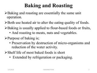 Baking and Roasting
Baking and roasting are essentially the same unit
operation.
Both use heated air to alter the eating quality of foods.
Baking is usually applied to flour-based foods or fruits,
• And roasting to meats, nuts and vegetables.
Purpose of baking is;
• Preservation by destruction of micro-organisms and
reduction of the water activity.
Shelf life of most baked foods is short
• Extended by refrigeration or packaging.
1/5/2018 2Y.BAVANEETHAN
 