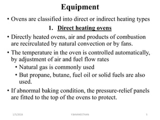 Equipment
• Ovens are classified into direct or indirect heating types
1. Direct heating ovens
• Directly heated ovens, air and products of combustion
are recirculated by natural convection or by fans.
• The temperature in the oven is controlled automatically,
by adjustment of air and fuel flow rates
• Natural gas is commonly used
• But propane, butane, fuel oil or solid fuels are also
used.
• If abnormal baking condition, the pressure-relief panels
are fitted to the top of the ovens to protect.
1/5/2018 5Y.BAVANEETHAN
 