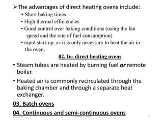 The advantages of direct heating ovens include:
• Short baking times
• High thermal efficiencies
• Good control over baking conditions (using the fan
speed and the rate of fuel consumption)
• rapid start-up, as it is only necessary to heat the air in
the oven.
02. In- direct heating ovens
• Steam tubes are heated by burning fuel or remote
boiler.
• Heated air is commonly recirculated through the
baking chamber and through a separate heat
exchanger.
03. Batch ovens
04. Continuous and semi-continuous ovens1/5/2018 6Y.BAVANEETHAN
 