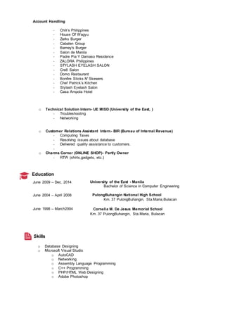 Account Handling
- Chili’s Philippines
- House Of Wagyu
- Zarks Burger
- Cabalen Group
- Barney's Burger
- Salon de Manila
- Padre Pia Y Damaso Residence
- ZALORA Philippines
- STYLASH EYELASH SALON
- Cre8 Salon
- Domo Restaurant
- Bonfire Sticks N' Skewers
- Chef Patrick’s Kitchen
- Stylash Eyelash Salon
- Casa Ampola Hotel
o Technical Solution Intern- UE MISD (University of the East, )
- Troubleshooting
- Networking
o Customer Relations Assistant Intern- BIR (Bureau of Internal Revenue)
- Computing Taxes
- Resolving issues about database
- Delivered quality assistance to customers.
-
o Charms Corner (ONLINE SHOP)- Partly Owner
- RTW (shirts,gadgets, etc.)
Education
June 2009 – Dec. 2014 University of the East - Manila
Bachelor of Science in Computer Engineering
June 2004 – April 2008 PulongBuhangin National High School
Km. 37 PulongBuhangin, Sta.Maria,Bulacan
June 1998 – March2004 Cornelia M. De Jesus Memorial School
Km. 37 PulongBuhangin, Sta.Maria, Bulacan
Skills
o Database Designing
o Microsoft Visual Studio
o AutoCAD
o Networking
o Assembly Language Programming
o C++ Programming
o PHP/HTML Web Designing
o Adobe Photoshop
 