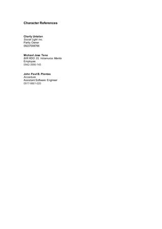 Character References
Charly Untalan
Social Light Inc.
Partly Owner
09237008766
Michael Jose Tena
BIR RDO 33, Intramuros Manila
Employee
0942-3990-145
John Paul B. Plantas
Accenture
Assistant Software Engineer
0917-9861-020
 