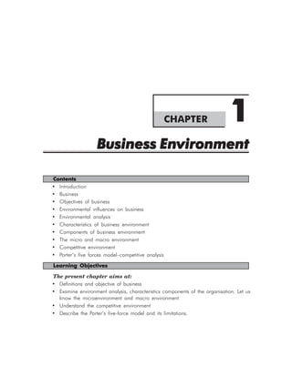 CHAPTER                  1
                   Business Environment

Contents
• Introduction
• Business
• Objectives of business
• Environmental influences on business
• Environmental analysis
• Characteristics of business environment
• Components of business environment
• The micro and macro environment
• Competitive environment
• Porter’s five forces model–competitive analysis

Learning Objectives

The present chapter aims at:
• Definitions and objective of business
• Examine environment analysis, characteristics components of the organisation. Let us
  know the microenvironment and macro environment
• Understand the competitive environment
• Describe the Porter’s five-force model and its limitations.
 