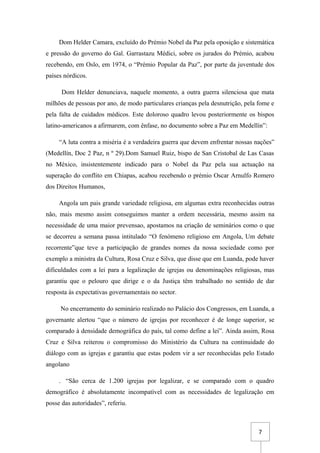 7
Dom Helder Camara, excluído do Prémio Nobel da Paz pela oposição e sistemática
e pressão do governo do Gal. Garrastazu Médici, sobre os jurados do Prémio, acabou
recebendo, em Oslo, em 1974, o “Prémio Popular da Paz”, por parte da juventude dos
países nórdicos.
Dom Helder denunciava, naquele momento, a outra guerra silenciosa que mata
milhões de pessoas por ano, de modo particulares crianças pela desnutrição, pela fome e
pela falta de cuidados médicos. Este doloroso quadro levou posteriormente os bispos
latino-americanos a afirmarem, com ênfase, no documento sobre a Paz em Medellín”:
“A luta contra a miséria é a verdadeira guerra que devem enfrentar nossas nações”
(Medellín, Doc 2 Paz, n º 29).Dom Samuel Ruiz, bispo de San Cristobal de Las Casas
no México, insistentemente indicado para o Nobel da Paz pela sua actuação na
superação do conflito em Chiapas, acabou recebendo o prémio Oscar Arnulfo Romero
dos Direitos Humanos,
Angola um pais grande variedade religiosa, em algumas extra reconhecidas outras
não, mais mesmo assim conseguimos manter a ordem necessária, mesmo assim na
necessidade de uma maior prevensao, apostamos na criação de seminários como o que
se decorreu a semana passa intitulado “O fenómeno religioso em Angola, Um debate
recorrente”que teve a participação de grandes nomes da nossa sociedade como por
exemplo a ministra da Cultura, Rosa Cruz e Silva, que disse que em Luanda, pode haver
dificuldades com a lei para a legalização de igrejas ou denominações religiosas, mas
garantiu que o pelouro que dirige e o da Justiça têm trabalhado no sentido de dar
resposta às expectativas governamentais no sector.
No encerramento do seminário realizado no Palácio dos Congressos, em Luanda, a
governante alertou “que o número de igrejas por reconhecer é de longe superior, se
comparado à densidade demográfica do país, tal como define a lei”. Ainda assim, Rosa
Cruz e Silva reiterou o compromisso do Ministério da Cultura na continuidade do
diálogo com as igrejas e garantiu que estas podem vir a ser reconhecidas pelo Estado
angolano
. “São cerca de 1.200 igrejas por legalizar, e se comparado com o quadro
demográfico é absolutamente incompatível com as necessidades de legalização em
posse das autoridades”, referiu.
 