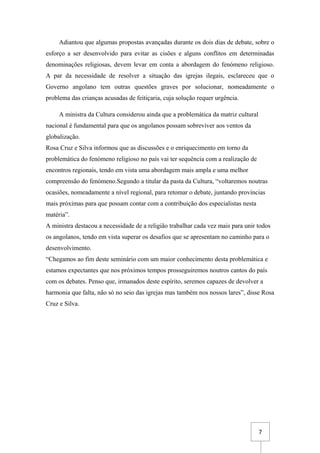7
Adiantou que algumas propostas avançadas durante os dois dias de debate, sobre o
esforço a ser desenvolvido para evitar as cisões e alguns conflitos em determinadas
denominações religiosas, devem levar em conta a abordagem do fenómeno religioso.
A par da necessidade de resolver a situação das igrejas ilegais, esclareceu que o
Governo angolano tem outras questões graves por solucionar, nomeadamente o
problema das crianças acusadas de feitiçaria, cuja solução requer urgência.
A ministra da Cultura considerou ainda que a problemática da matriz cultural
nacional é fundamental para que os angolanos possam sobreviver aos ventos da
globalização.
Rosa Cruz e Silva informou que as discussões e o enriquecimento em torno da
problemática do fenómeno religioso no país vai ter sequência com a realização de
encontros regionais, tendo em vista uma abordagem mais ampla e uma melhor
compreensão do fenómeno.Segundo a titular da pasta da Cultura, “voltaremos noutras
ocasiões, nomeadamente a nível regional, para retomar o debate, juntando províncias
mais próximas para que possam contar com a contribuição dos especialistas nesta
matéria”.
A ministra destacou a necessidade de a religião trabalhar cada vez mais para unir todos
os angolanos, tendo em vista superar os desafios que se apresentam no caminho para o
desenvolvimento.
“Chegamos ao fim deste seminário com um maior conhecimento desta problemática e
estamos expectantes que nos próximos tempos prosseguiremos noutros cantos do país
com os debates. Penso que, irmanados deste espírito, seremos capazes de devolver a
harmonia que falta, não só no seio das igrejas mas também nos nossos lares”, disse Rosa
Cruz e Silva.
 