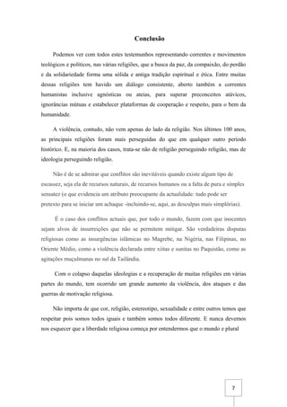 7
Conclusão
Podemos ver com todos estes testemunhos representando correntes e movimentos
teológicos e políticos, nas várias religiões, que a busca da paz, da compaixão, do perdão
e da solidariedade forma uma sólida e antiga tradição espiritual e ética. Entre muitas
dessas religiões tem havido um diálogo consistente, aberto também a correntes
humanistas inclusive agnósticas ou ateias, para superar preconceitos atávicos,
ignorâncias mútuas e estabelecer plataformas de cooperação e respeito, para o bem da
humanidade.
A violência, contudo, não vem apenas do lado da religião. Nos últimos 100 anos,
as principais religiões foram mais perseguidas do que em qualquer outro período
histórico. E, na maioria dos casos, trata-se não de religião perseguindo religião, mas de
ideologia perseguindo religião.
Não é de se admirar que conflitos são inevitáveis quando existe algum tipo de
escassez, seja ela de recursos naturais, de recursos humanos ou a falta de pura e simples
sensatez (o que evidencia um atributo preocupante da actualidade: tudo pode ser
pretexto para se iniciar um achaque -incluindo-se, aqui, as desculpas mais simplórias).
É o caso dos conflitos actuais que, por todo o mundo, fazem com que inocentes
sejam alvos de insurreições que não se permitem mitigar. São verdadeiras disputas
religiosas como as insurgências islâmicas no Magrebe, na Nigéria, nas Filipinas, no
Oriente Médio, como a violência declarada entre xiitas e sunitas no Paquistão, como as
agitações muçulmanas no sul da Tailândia.
Com o colapso daquelas ideologias e a recuperação de muitas religiões em várias
partes do mundo, tem ocorrido um grande aumento da violência, dos ataques e das
guerras de motivação religiosa.
Não importa de que cor, religião, estereotipo, sexualidade e entre outros temos que
respeitar pois somos todos iguais e também somos todos diferente. E nunca devemos
nos esquecer que a liberdade religiosa começa por entendermos que o mundo e plural
 