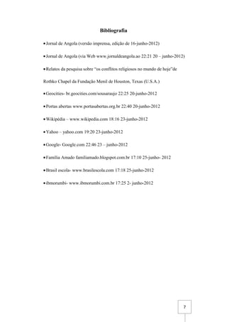7
Bibliografia
•Jornal de Angola (versão imprensa, edição de 16-junho-2012)
•Jornal de Angola (via Web www.jornaldeangola.ao 22:21 20 – junho-2012)
•Relatos da pesquisa sobre “os conflitos religiosos no mundo de hoje”de
Rothko Chapel da Fundação Menil de Houston, Texas (U.S.A.)
•Geocities- br.geocities.com/sousaraujo 22:25 20-junho-2012
•Portas abertas www.portasabertas.org.br 22:40 20-junho-2012
•Wikipédia – www.wikipedia.com 18:16 23-junho-2012
•Yahoo – yahoo.com 19:20 23-junho-2012
•Google- Google.com 22:46 23 – junho-2012
•Família Amado familiamado.blogspot.com.br 17:10 25-junho- 2012
•Brasil escola- www.brasilescola.com 17:18 25-junho-2012
•ibmorumbi- www.ibmorumbi.com.br 17:25 2- junho-2012
 