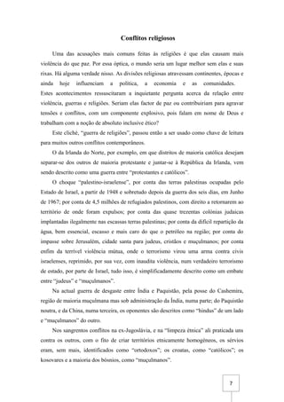 7
Conflitos religiosos
Uma das acusações mais comuns feitas às religiões é que elas causam mais
violência do que paz. Por essa óptica, o mundo seria um lugar melhor sem elas e suas
rixas. Há alguma verdade nisso. As divisões religiosas atravessam continentes, épocas e
ainda hoje influenciam a política, a economia e as comunidades.
Estes acontecimentos ressuscitaram a inquietante pergunta acerca da relação entre
violência, guerras e religiões. Seriam elas factor de paz ou contribuiriam para agravar
tensões e conflitos, com um componente explosivo, pois falam em nome de Deus e
trabalham com a noção de absoluto inclusive ético?
Este cliché, “guerra de religiões”, passou então a ser usado como chave de leitura
para muitos outros conflitos contemporâneos.
O da Irlanda do Norte, por exemplo, em que distritos de maioria católica desejam
separar-se dos outros de maioria protestante e juntar-se à República da Irlanda, vem
sendo descrito como uma guerra entre “protestantes e católicos”.
O choque “palestino-israelense”, por conta das terras palestinas ocupadas pelo
Estado de Israel, a partir de 1948 e sobretudo depois da guerra dos seis dias, em Junho
de 1967; por conta de 4,5 milhões de refugiados palestinos, com direito a retornarem ao
território de onde foram expulsos; por conta das quase trezentas colónias judaicas
implantadas ilegalmente nas escassas terras palestinas; por conta da difícil repartição da
água, bem essencial, escasso e mais caro do que o petróleo na região; por conta do
impasse sobre Jerusalém, cidade santa para judeus, cristãos e muçulmanos; por conta
enfim da terrível violência mútua, onde o terrorismo virou uma arma contra civis
israelenses, reprimido, por sua vez, com inaudita violência, num verdadeiro terrorismo
de estado, por parte de Israel, tudo isso, é simplificadamente descrito como um embate
entre “judeus” e “muçulmanos”.
Na actual guerra de desgaste entre Índia e Paquistão, pela posse do Cashemira,
região de maioria muçulmana mas sob administração da Índia, numa parte; do Paquistão
noutra, e da China, numa terceira, os oponentes são descritos como “hindus” de um lado
e “muçulmanos” do outro.
Nos sangrentos conflitos na ex-Jugoslávia, e na “limpeza étnica” ali praticada uns
contra os outros, com o fito de criar territórios etnicamente homogéneos, os sérvios
eram, sem mais, identificados como “ortodoxos”; os croatas, como “católicos”; os
kosovares e a maioria dos bósnios, como “muçulmanos”.
 