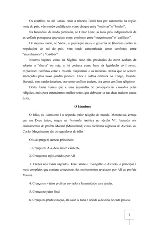 7
Os conflitos no Sri Lanka, onde a minoria Tamil luta por autonomia na região
norte do país, vêm sendo qualificados como choque entre “budistas” e “hindus”.
Na Indonésia, de modo particular, no Timor Leste, as lutas pela independência da
ex-colónia portuguesa apareciam como confronto entre “muçulmanos” e “católicos”.
Do mesmo modo, no Sudão, a guerra que move o governo de Khartum contra as
populações do sul do país, vem sendo caracterizada como confronto entre
“muçulmanos” e “cristãos”.
Noutros lugares, como na Nigéria, onde oito províncias do norte acabam de
adoptar a “sharia” ou seja, a lei corânica como base da legislação civil penal,
explodiram conflitos entre a maioria muçulmana e as minorias cristãs que se sentem
ameaçadas pelo novo quadro jurídico. Estes e outros embates no Congo, Ruanda,
Burundi, vem sendo descritos, ora como conflitos étnicos, ora como conflitos religiosos
Desta forma vemos que e uma imensidão de consequências causadas pelas
religiões, mais para entendermos melhor temos que debruçar-se nas duas maiores causa
deles,
O Islamismo
O Islão, ou islamismo é a segunda maior religião do mundo. Monoteísta, crença
em um Deus único, surgiu na Península Arábica no século VII, baseada nos
ensinamentos do profeta Maomé (Muhammad) e nas escrituras sagradas do Alcorão, ou
Corão. Muçulmanos são os seguidores do islão.
O islão prega 6 crenças principais:
1. Crença em Alá, deus único existente.
2. Crença nos anjos criados por Alá
3. Crença nos livros sagrados, Tora, Salmos, Evangelho e Alcorão, o principal e
mais completo, que contem colectâneas dos ensinamentos revelados por Alá ao profeta
Maomé.
4. Crença em vários profetas enviados a humanidade para ajudar.
5. Crença no juízo final
6. Crença na predestinação, alá sade de tudo e decide o destino de cada pessoa.
 