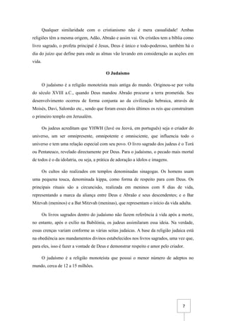 7
Qualquer similaridade com o cristianismo não é mera casualidade! Ambas
religiões têm a mesma origem, Adão, Abraão e assim vai. Os cristãos tem a bíblia como
livro sagrado, o profeta principal é Jesus, Deus é único e todo-poderoso, também há o
dia do juízo que define para onde as almas vão levando em consideração as acções em
vida.
O Judaísmo
O judaísmo é a religião monoteísta mais antiga do mundo. Originou-se por volta
do século XVIII a.C., quando Deus mandou Abraão procurar a terra prometida. Seu
desenvolvimento ocorreu de forma conjunta ao da civilização hebraica, através de
Moisés, Davi, Salomão etc., sendo que foram esses dois últimos os reis que construíram
o primeiro templo em Jerusalém.
Os judeus acreditam que YHWH (Javé ou Jeová, em português) seja o criador do
universo, um ser omnipresente, omnipotente e omnisciente, que influencia todo o
universo e tem uma relação especial com seu povo. O livro sagrado dos judeus é o Torá
ou Pentateuco, revelado directamente por Deus. Para o judaísmo, o pecado mais mortal
de todos é o da idolatria, ou seja, a prática de adoração a ídolos e imagens.
Os cultos são realizados em templos denominadas sinagogas. Os homens usam
uma pequena touca, denominada kippa, como forma de respeito para com Deus. Os
principais rituais são a circuncisão, realizada em meninos com 8 dias de vida,
representando a marca da aliança entre Deus e Abraão e seus descendentes; e o Bar
Mitzvah (meninos) e a Bat Mitzvah (meninas), que representam o início da vida adulta.
Os livros sagrados dentro do judaísmo não fazem referência à vida após a morte,
no entanto, após o exílio na Babilónia, os judeus assimilaram essa ideia. Na verdade,
essas crenças variam conforme as várias seitas judaicas. A base da religião judaica está
na obediência aos mandamentos divinos estabelecidos nos livros sagrados, uma vez que,
para eles, isso é fazer a vontade de Deus e demonstrar respeito e amor pelo criador.
O judaísmo é a religião monoteísta que possui o menor número de adeptos no
mundo, cerca de 12 a 15 milhões.
 