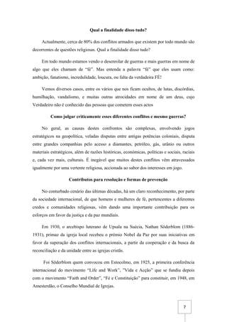 7
Qual a finalidade disso tudo?
Actualmente, cerca de 80% dos conflitos armados que existem por todo mundo são
decorrentes de questões religiosas. Qual a finalidade disso tudo?
Em todo mundo estamos vendo o desenrolar de guerras e mais guerras em nome de
algo que eles chamam de “fé”. Mas entenda a palavra “fé” que eles usam como:
ambição, fanatismo, incredulidade, loucura, ou falta da verdadeira FÉ!
Vemos diversos casos, entre os vários que nos ficam ocultos, de lutas, discórdias,
humilhação, vandalismo, e muitas outras atrocidades em nome de um deus, cujo
Verdadeiro não é conhecido das pessoas que cometem esses actos
Como julgar criticamente esses diferentes conflitos e mesmo guerras?
No geral, as causas destes confrontos são complexas, envolvendo jogos
estratégicos na geopolítica, veladas disputas entre antigas potências coloniais, disputa
entre grandes companhias pelo acesso a diamantes, petróleo, gás, urânio ou outros
materiais estratégicos, além de razões históricas, económicas, políticas e sociais, raciais
e, cada vez mais, culturais. É inegável que muitos destes conflitos vêm atravessados
igualmente por uma vertente religiosa, accionada ao sabor dos interesses em jogo.
Contributos para resolução e formas de prevenção
No conturbado cenário das últimas décadas, há um claro reconhecimento, por parte
da sociedade internacional, de que homens e mulheres de fé, pertencentes a diferentes
credos e comunidades religiosas, vêm dando uma importante contribuição para os
esforços em favor da justiça e da paz mundiais.
Em 1930, o arcebispo luterano de Upsala na Suécia, Nathan Söderblom (1886-
1931), primaz da igreja local recebeu o prémio Nobel da Paz por suas iniciativas em
favor da superação dos conflitos internacionais, a partir da cooperação e da busca da
reconciliação e da unidade entre as igrejas cristãs.
Foi Söderblom quem convocou em Estocolmo, em 1925, a primeira conferência
internacional do movimento “Life and Work”, ”Vida e Acção” que se fundiu depois
com o movimento “Faith and Order”, “Fé e Constituição” para constituir, em 1948, em
Amesterdão, o Conselho Mundial de Igrejas.
 