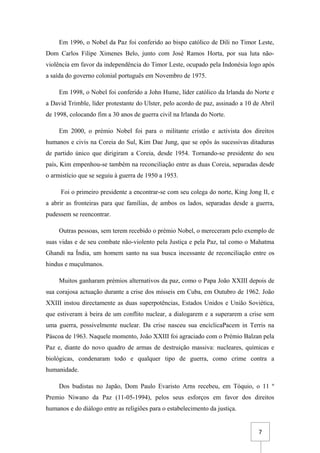 7
Em 1996, o Nobel da Paz foi conferido ao bispo católico de Dili no Timor Leste,
Dom Carlos Filipe Ximenes Belo, junto com José Ramos Horta, por sua luta não-
violência em favor da independência do Timor Leste, ocupado pela Indonésia logo após
a saída do governo colonial português em Novembro de 1975.
Em 1998, o Nobel foi conferido a John Hume, líder católico da Irlanda do Norte e
a David Trimble, líder protestante do Ulster, pelo acordo de paz, assinado a 10 de Abril
de 1998, colocando fim a 30 anos de guerra civil na Irlanda do Norte.
Em 2000, o prémio Nobel foi para o militante cristão e activista dos direitos
humanos e civis na Coreia do Sul, Kim Dae Jung, que se opôs às sucessivas ditaduras
de partido único que dirigiram a Coreia, desde 1954. Tornando-se presidente do seu
país, Kim empenhou-se também na reconciliação entre as duas Coreia, separadas desde
o armistício que se seguiu à guerra de 1950 a 1953.
Foi o primeiro presidente a encontrar-se com seu colega do norte, King Jong II, e
a abrir as fronteiras para que famílias, de ambos os lados, separadas desde a guerra,
pudessem se reencontrar.
Outras pessoas, sem terem recebido o prémio Nobel, o mereceram pelo exemplo de
suas vidas e de seu combate não-violento pela Justiça e pela Paz, tal como o Mahatma
Ghandi na Índia, um homem santo na sua busca incessante de reconciliação entre os
hindus e muçulmanos.
Muitos ganharam prémios alternativos da paz, como o Papa João XXIII depois de
sua corajosa actuação durante a crise dos mísseis em Cuba, em Outubro de 1962. João
XXIII instou directamente as duas superpotências, Estados Unidos e União Soviética,
que estiveram à beira de um conflito nuclear, a dialogarem e a superarem a crise sem
uma guerra, possivelmente nuclear. Da crise nasceu sua encíclicaPacem in Terris na
Páscoa de 1963. Naquele momento, João XXIII foi agraciado com o Prémio Balzan pela
Paz e, diante do novo quadro de armas de destruição massiva: nucleares, químicas e
biológicas, condenaram todo e qualquer tipo de guerra, como crime contra a
humanidade.
Dos budistas no Japão, Dom Paulo Evaristo Arns recebeu, em Tóquio, o 11 º
Premio Niwano da Paz (11-05-1994), pelos seus esforços em favor dos direitos
humanos e do diálogo entre as religiões para o estabelecimento da justiça.
 