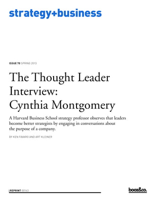 strategy+business



issue 70 SPRING 2013




The Thought Leader
Interview:
Cynthia Montgomery
A Harvard Business School strategy professor observes that leaders
become better strategists by engaging in conversations about
the purpose of a company.
by KEN FAVARO AND ART KLEINER




reprint 00163
 