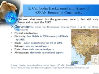 II. Cambodia Background and Issues of
ASEAN Economic Community
 Up to now, what moves has the government done to deal with such
problems and to meet the AEC?
 Government: Under the Rectangular Strategy-Phase II & III, the Royal
Government:
 Physical infrastructure:
• Electricity: from 808Mw in 2009 to nearly 40000Mw
by 2020.
• Roads: almost completed by the end of 2008.
• Railways: there are two railways .
• Ports: three main international ports
• Air transport: three main international airports.
Source: Foreign agricultural Investment Country Profile, Cambodia,
http://www.fao.org/fileadmin/user_upload/tcsp/docs/Cambodia_Profile_Final.pdf
 