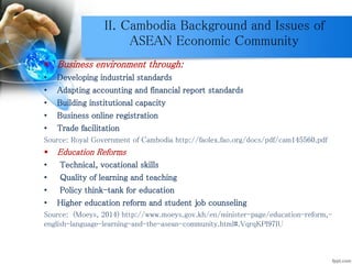 II. Cambodia Background and Issues of
ASEAN Economic Community
 Business environment through:
• Developing industrial standards
• Adapting accounting and financial report standards
• Building institutional capacity
• Business online registration
• Trade facilitation
Source: Royal Government of Cambodia http://faolex.fao.org/docs/pdf/cam145560.pdf
 Education Reforms
• Technical, vocational skills
• Quality of learning and teaching
• Policy think-tank for education
• Higher education reform and student job counseling
Source: (Moeys, 2014) http://www.moeys.gov.kh/en/minister-page/education-reform,-
english-language-learning-and-the-asean-community.html#.VqrqKPl97IU
 