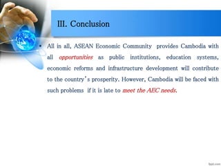 III. Conclusion
 All in all, ASEAN Economic Community provides Cambodia with
all opportunities as public institutions, education systems,
economic reforms and infrastructure development will contribute
to the country’s prosperity. However, Cambodia will be faced with
such problems if it is late to meet the AEC needs.
 