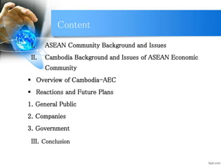 Content
I. ASEAN Community Background and Issues
II. Cambodia Background and Issues of ASEAN Economic
Community
 Overview of Cambodia-AEC
 Reactions and Future Plans
1. General Public
2. Companies
3. Government
III. Conclusion
 