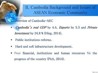 II. Cambodia Background and Issues of
ASEAN Economic Community
 Overview of Cambodia-AEC
 Cambodia’s real GDP by 4.4, Exports by 5.3 and Private
Investment by 24.8 % (Hing, 2014).
 Public institutions reforms.
 Hard and soft infrastructure development.
 Poor financial, institutions and human resources Vs the
progress of the country (Pich, 2014).
 