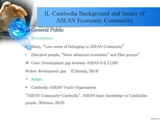 II. Cambodia Background and Issues of
ASEAN Economic Community
 General Public
 Perceptions
 Many, “Less sense of belonging to ASEAN Community”
• Educated people, “More advanced economies” and Elite groups”.
 Case: Development gap between ASEAN 6 & CLMV
Widest development gap (Chheang, 2014)
 Action
 Cambodia-ASEAN Youth Organization
“ASEAN Community-Cambodia”, ASEAN basic knowledge to Cambodian
people, (Khrisna, 2015)
 