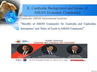 II. Cambodia Background and Issues of
ASEAN Economic Community
 Cambodia-ASEAN International Institute
• “Benefits of ASEAN Community for Cambodia and Cambodian
Enterprises' and 'Roles of Youth in ASEAN Community”
Source: https://www.facebook.com/events/965592640178977/
 