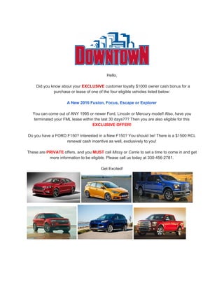 Hello,
Did you know about your ​EXCLUSIVE​ customer loyalty $1000 owner cash bonus for a
purchase or lease of one of the four eligible vehicles listed below:
A New 2016 Fusion, Focus, Escape or Explorer
You can come out of ANY 1995 or newer Ford, Lincoln or Mercury model! Also, have you
terminated your FML lease within the last 30 days??? Then you are also eligible for this
EXCLUSIVE OFFER!
Do you have a FORD F150? Interested in a New F150? You should be! There is a $1500 RCL
renewal cash incentive as well, exclusively to you!
These are ​PRIVATE​ offers, and you ​MUST​ call ​Missy​ or ​Carrie​ to set a time to come in and get
more information to be eligible. Please call us today at 330-456-2781.
Get Excited!
 