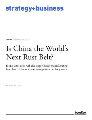 ONLINE FEBRUARY 25, 2013
strategy+business
Is China the World’s
Next Rust Belt?
Rising labor costs will challenge China’s manufacturing
base, but five factors point to opportunities for growth.
BY JOHN JULLENS
 