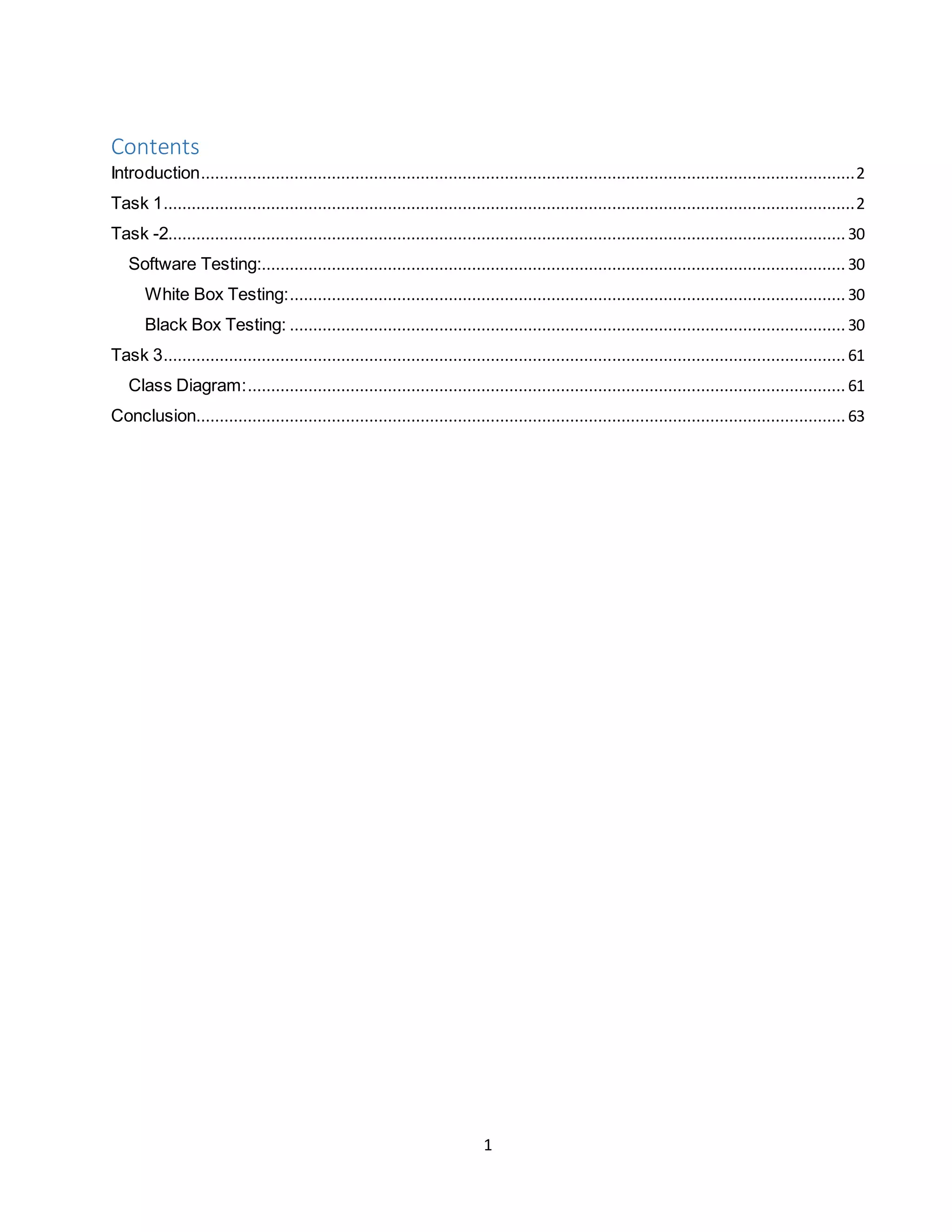 1
Contents
Introduction............................................................................................................................................2
Task 1....................................................................................................................................................2
Task -2................................................................................................................................................. 30
Software Testing:............................................................................................................................. 30
White Box Testing:....................................................................................................................... 30
Black Box Testing: ....................................................................................................................... 30
Task 3.................................................................................................................................................. 61
Class Diagram:................................................................................................................................ 61
Conclusion........................................................................................................................................... 63
 