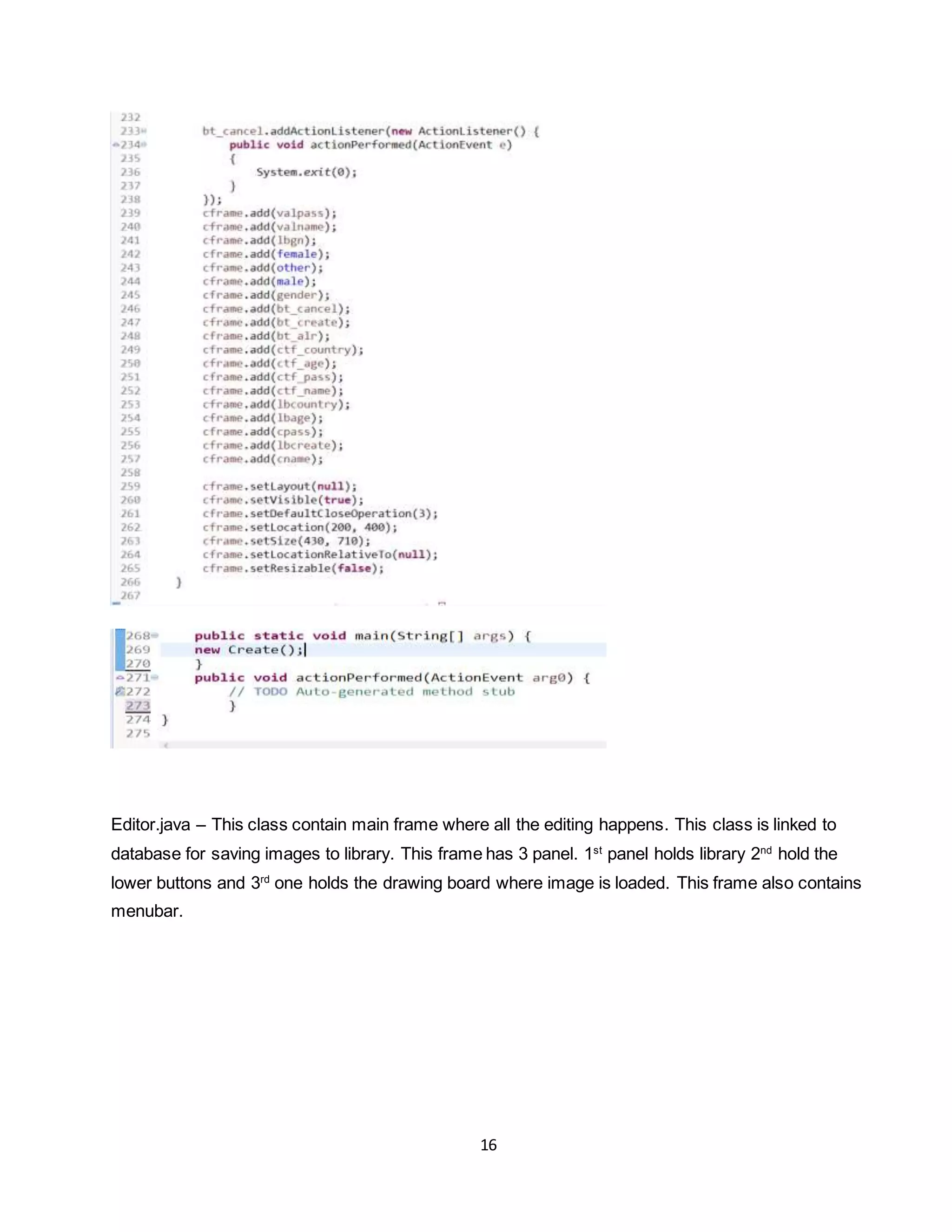 16
Editor.java – This class contain main frame where all the editing happens. This class is linked to
database for saving images to library. This frame has 3 panel. 1st
panel holds library 2nd
hold the
lower buttons and 3rd
one holds the drawing board where image is loaded. This frame also contains
menubar.
 