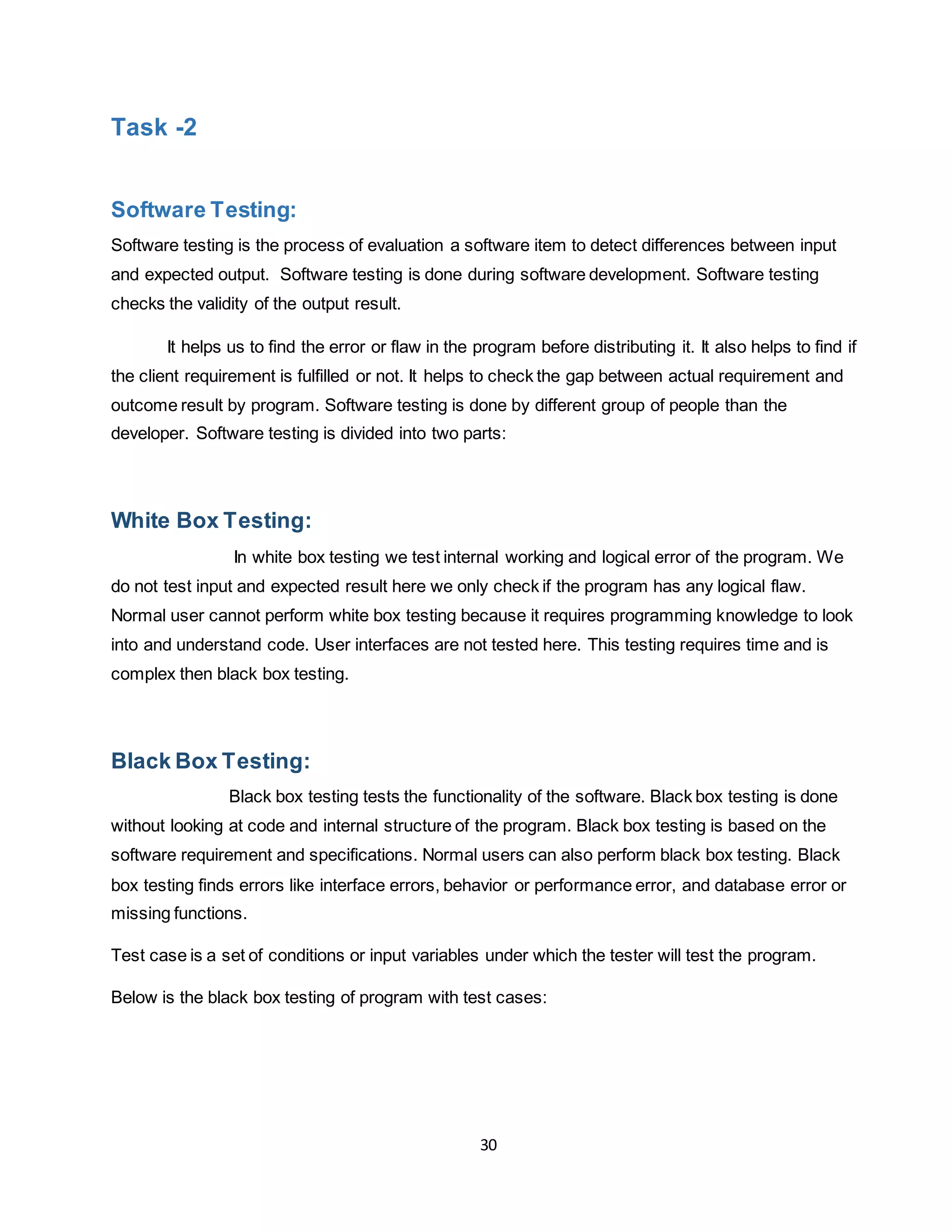 30
Task -2
Software Testing:
Software testing is the process of evaluation a software item to detect differences between input
and expected output. Software testing is done during software development. Software testing
checks the validity of the output result.
It helps us to find the error or flaw in the program before distributing it. It also helps to find if
the client requirement is fulfilled or not. It helps to check the gap between actual requirement and
outcome result by program. Software testing is done by different group of people than the
developer. Software testing is divided into two parts:
White Box Testing:
In white box testing we test internal working and logical error of the program. We
do not test input and expected result here we only check if the program has any logical flaw.
Normal user cannot perform white box testing because it requires programming knowledge to look
into and understand code. User interfaces are not tested here. This testing requires time and is
complex then black box testing.
Black Box Testing:
Black box testing tests the functionality of the software. Black box testing is done
without looking at code and internal structure of the program. Black box testing is based on the
software requirement and specifications. Normal users can also perform black box testing. Black
box testing finds errors like interface errors, behavior or performance error, and database error or
missing functions.
Test case is a set of conditions or input variables under which the tester will test the program.
Below is the black box testing of program with test cases:
 