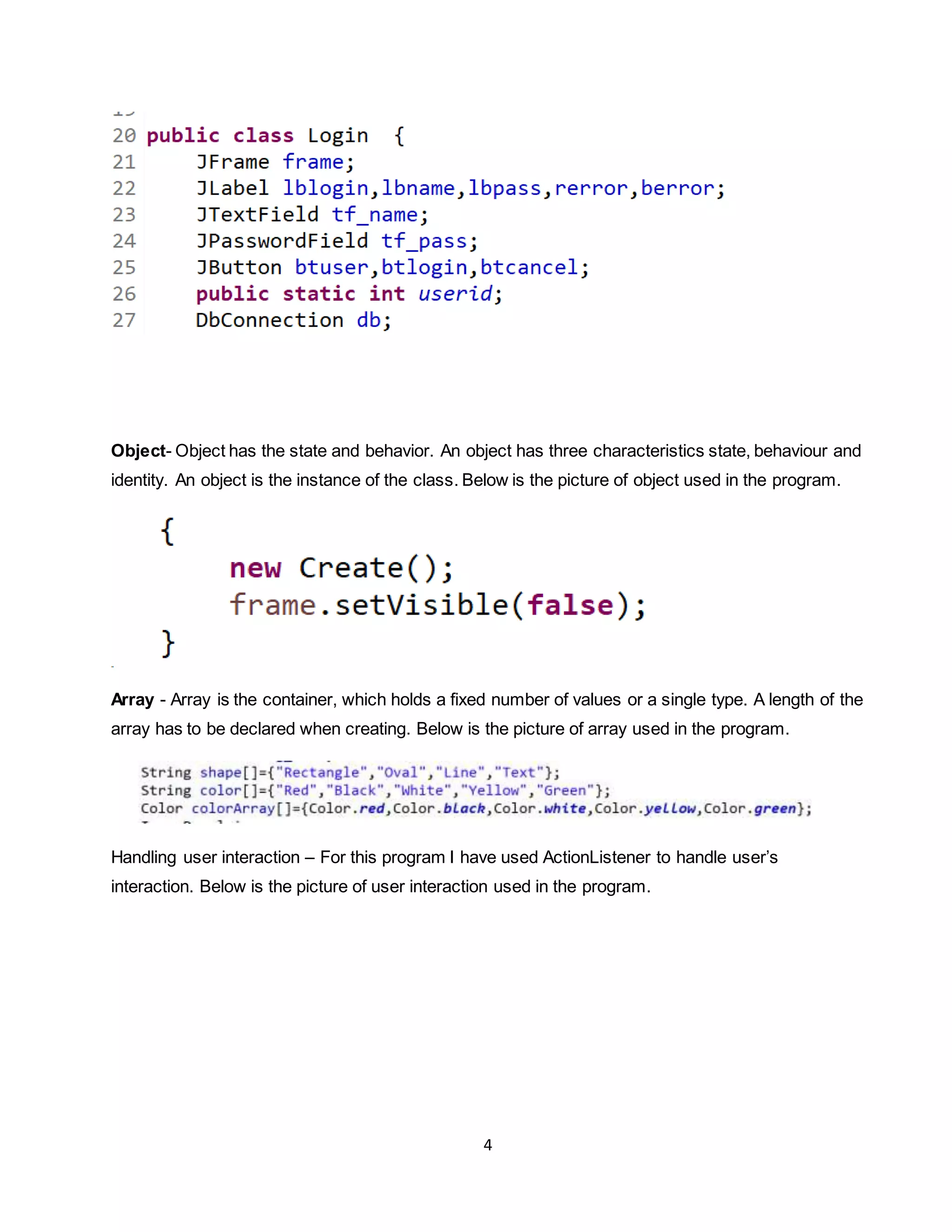 4
Object- Object has the state and behavior. An object has three characteristics state, behaviour and
identity. An object is the instance of the class. Below is the picture of object used in the program.
Array - Array is the container, which holds a fixed number of values or a single type. A length of the
array has to be declared when creating. Below is the picture of array used in the program.
Handling user interaction – For this program I have used ActionListener to handle user’s
interaction. Below is the picture of user interaction used in the program.
 
